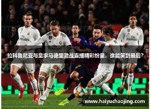 拉科鲁尼亚与皇家马德里激战直播精彩纷呈，谁能笑到最后？
